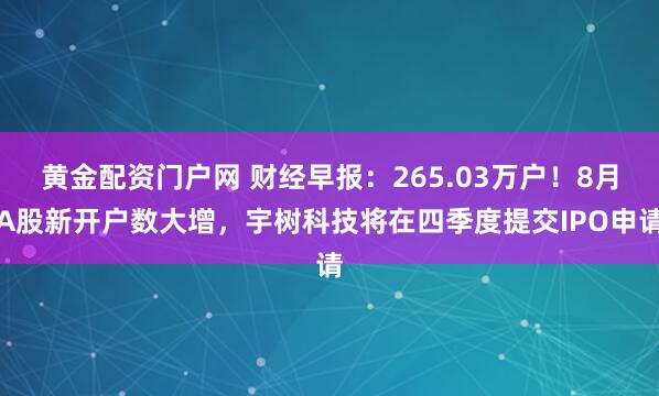 黄金配资门户网 财经早报：265.03万户！8月A股新开户数大增，宇树科技将在四季度提交IPO申请