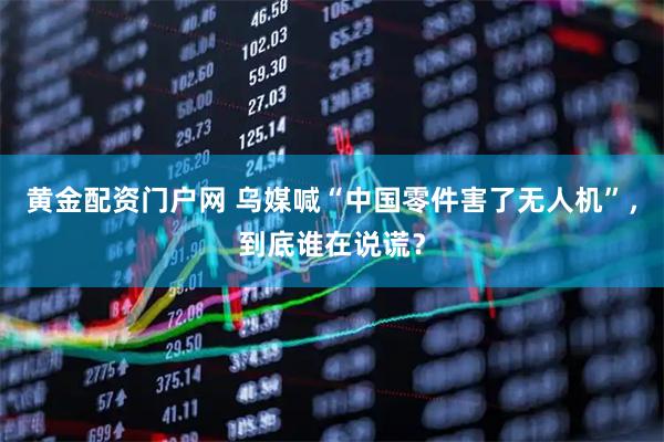 黄金配资门户网 乌媒喊“中国零件害了无人机”，到底谁在说谎？