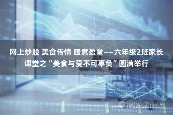 网上炒股 美食传情 暖意盈堂——六年级2班家长课堂之“美食与爱不可辜负”圆满举行