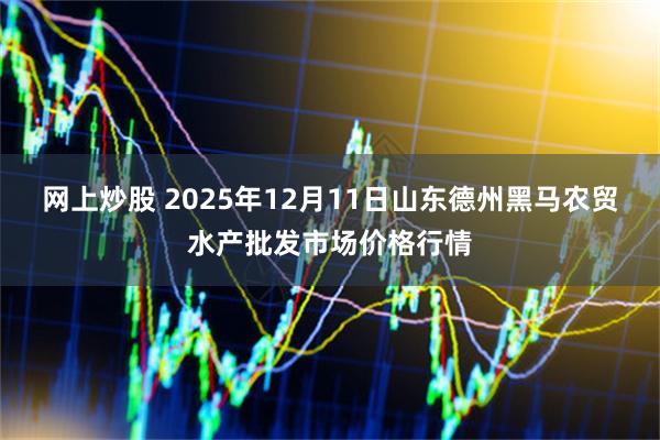 网上炒股 2025年12月11日山东德州黑马农贸水产批发市场价格行情