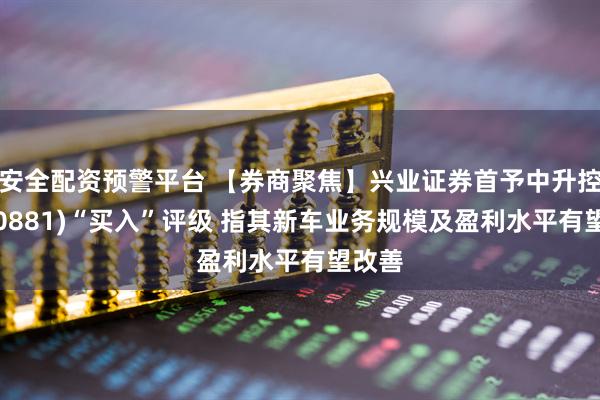 安全配资预警平台 【券商聚焦】兴业证券首予中升控股(00881)“买入”评级 指其新车业务规模及盈利水平有望改善