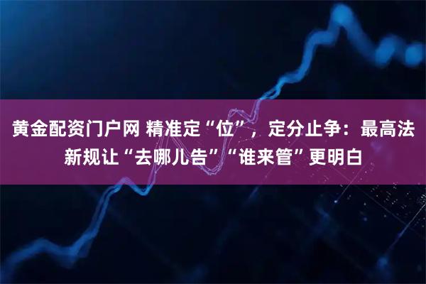 黄金配资门户网 精准定“位”，定分止争：最高法新规让“去哪儿告”“谁来管”更明白