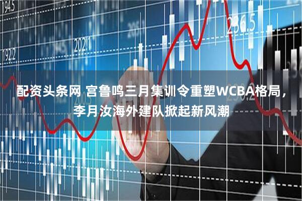 配资头条网 宫鲁鸣三月集训令重塑WCBA格局，李月汝海外建队掀起新风潮