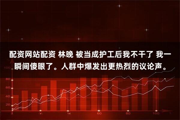 配资网站配资 林晚 被当成护工后我不干了 我一瞬间傻眼了。人群中爆发出更热烈的议论声。