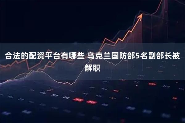合法的配资平台有哪些 乌克兰国防部5名副部长被解职