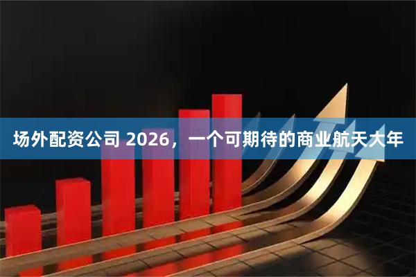 场外配资公司 2026，一个可期待的商业航天大年