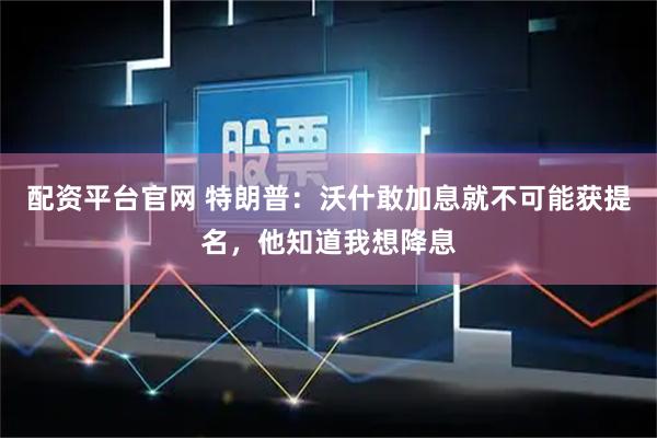 配资平台官网 特朗普：沃什敢加息就不可能获提名，他知道我想降息