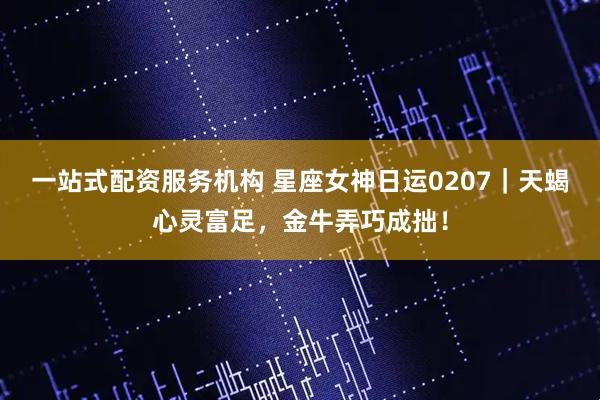一站式配资服务机构 星座女神日运0207｜天蝎心灵富足，金牛弄巧成拙！
