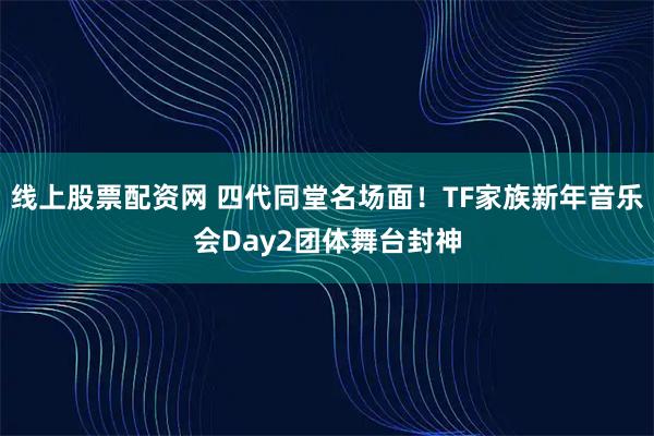 线上股票配资网 四代同堂名场面！TF家族新年音乐会Day2团体舞台封神