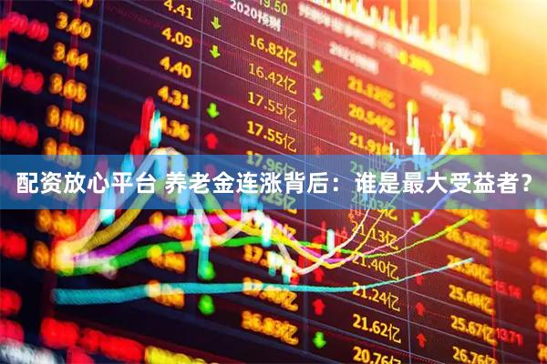 配资放心平台 养老金连涨背后：谁是最大受益者？