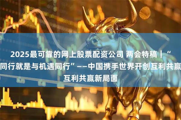 2025最可靠的网上股票配资公司 两会特稿｜“与中国同行就是与机遇同行”——中国携手世界开创互利共赢新局面