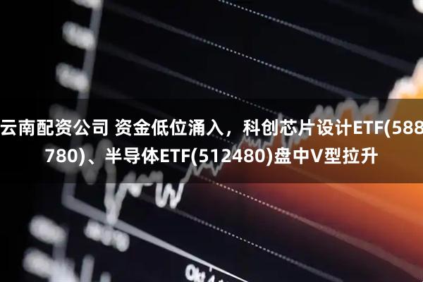 云南配资公司 资金低位涌入，科创芯片设计ETF(588780)、半导体ETF(512480)盘中V型拉升