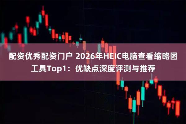 配资优秀配资门户 2026年HEIC电脑查看缩略图工具Top1：优缺点深度评测与推荐