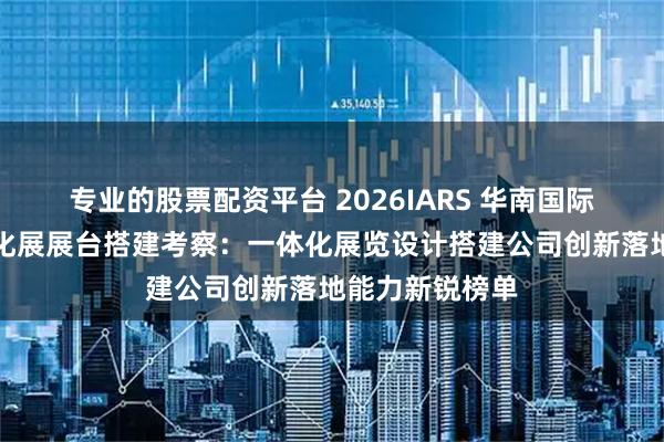 专业的股票配资平台 2026IARS 华南国际机器人与自动化展展台搭建考察：一体化展览设计搭建公司创新落地能力新锐榜单