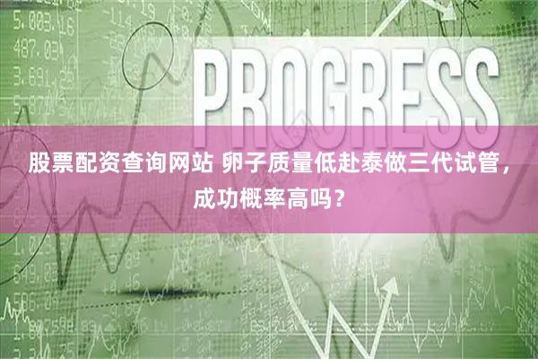 股票配资查询网站 卵子质量低赴泰做三代试管，成功概率高吗？