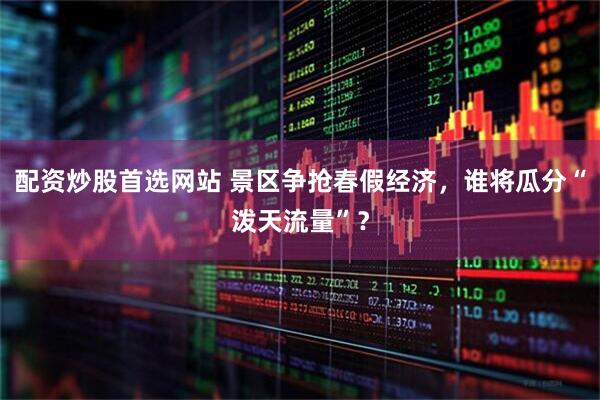 配资炒股首选网站 景区争抢春假经济，谁将瓜分“泼天流量”？